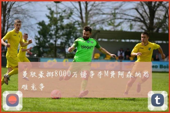 曼联豪掷8000万镑争夺M费阿森纳恐难竞争