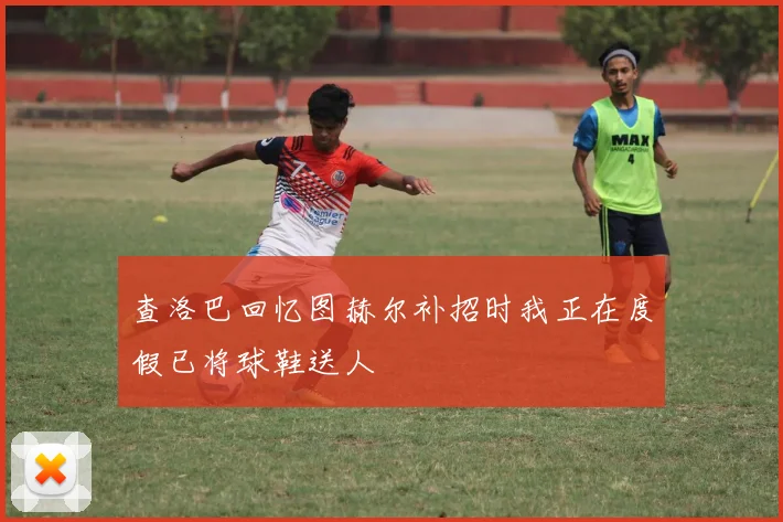 查洛巴回忆图赫尔补招时我正在度假已将球鞋送人