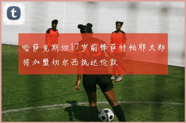 哈萨克斯坦17岁前锋萨特帕耶夫即将加盟切尔西抵达伦敦