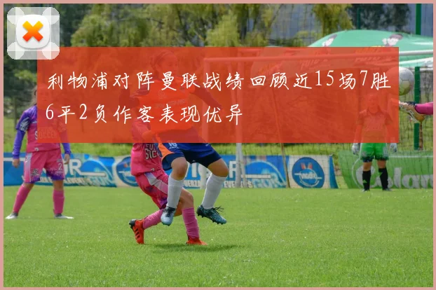 利物浦对阵曼联战绩回顾近15场7胜6平2负作客表现优异