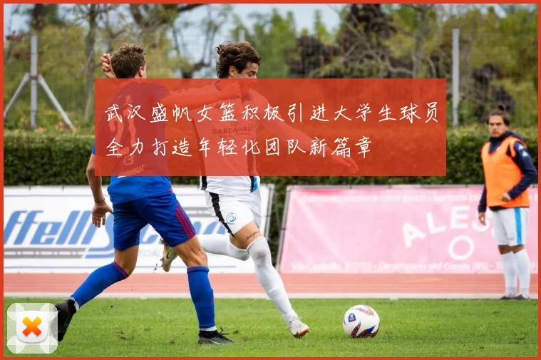 武汉盛帆女篮积极引进大学生球员全力打造年轻化团队新篇章