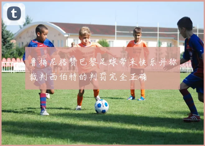 鲁梅尼格赞巴黎足球带来快乐并称裁判西伯特的判罚完全正确