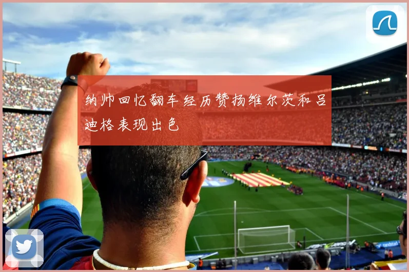 纳帅回忆翻车经历赞扬维尔茨和吕迪格表现出色