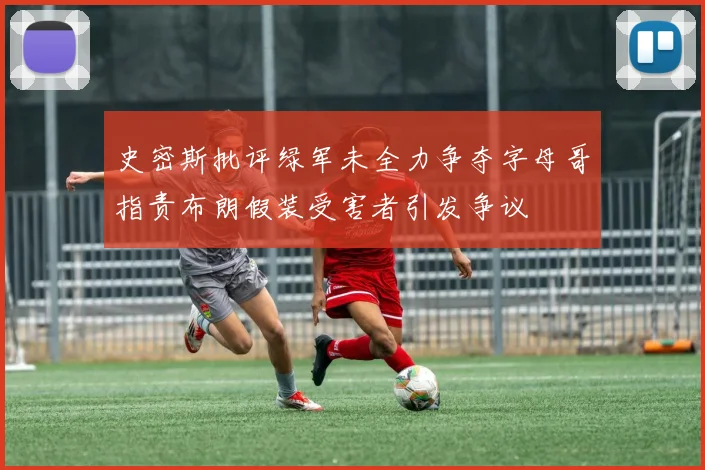史密斯批评绿军未全力争夺字母哥指责布朗假装受害者引发争议