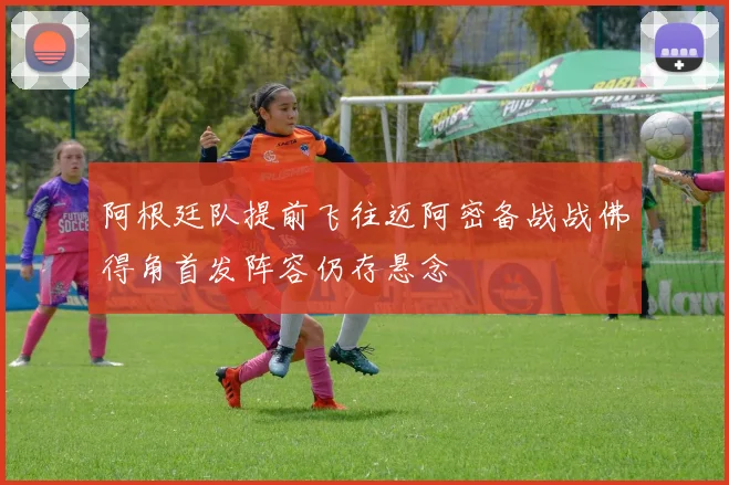 阿根廷队提前飞往迈阿密备战战佛得角首发阵容仍存悬念