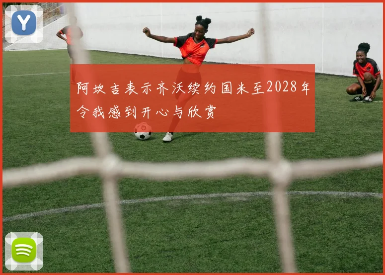 阿坎吉表示齐沃续约国米至2028年令我感到开心与欣赏