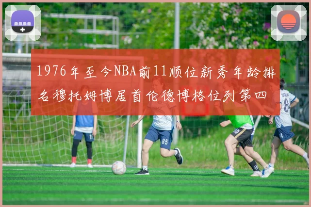 1976年至今NBA前11顺位新秀年龄排名穆托姆博居首伦德博格位列第四