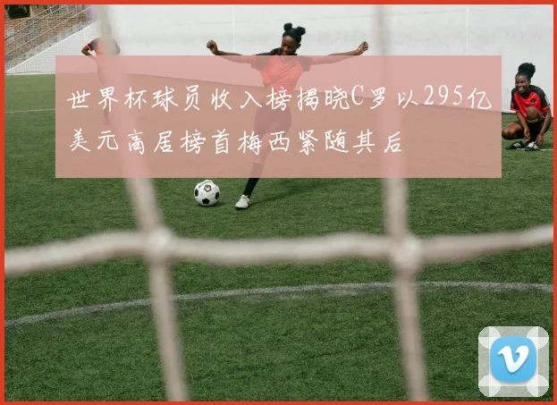 世界杯球员收入榜揭晓C罗以295亿美元高居榜首梅西紧随其后