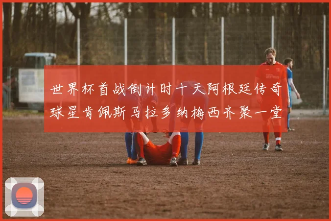 世界杯首战倒计时十天阿根廷传奇球星肯佩斯马拉多纳梅西齐聚一堂预热