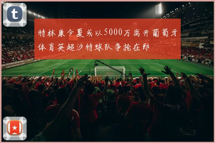 特林康今夏或以5000万离开葡萄牙体育英超沙特球队争抢在即