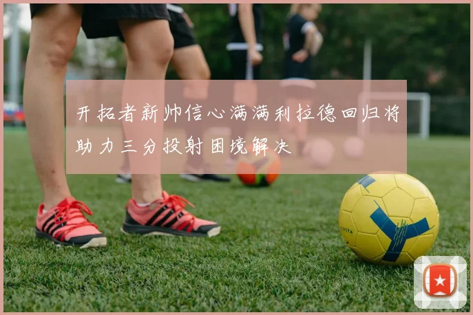 开拓者新帅信心满满利拉德回归将助力三分投射困境解决